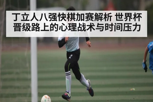 丁立人八强快棋加赛解析 世界杯晋级路上的心理战术与时间压力