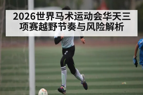 2026世界马术运动会华天三项赛越野节奏与风险解析