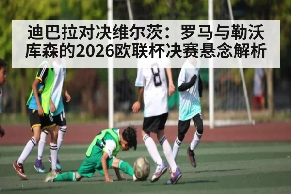 迪巴拉对决维尔茨：罗马与勒沃库森的2026欧联杯决赛悬念解析