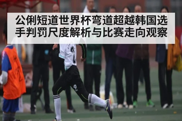 公俐短道世界杯弯道超越韩国选手判罚尺度解析与比赛走向观察